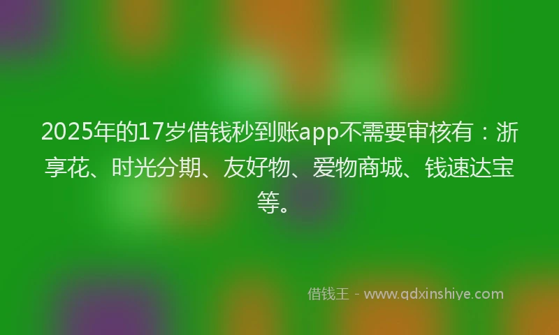 2025年的17岁借钱秒到账app不需要审核有：浙享花、时光分期、友好物、爱物商城、钱速达宝等。