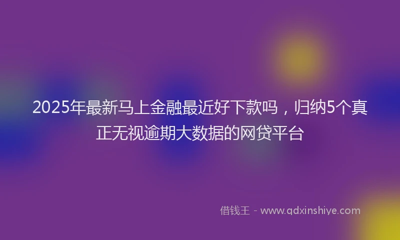 2025年最新马上金融最近好下款吗，归纳5个真正无视逾期大数据的网贷平台