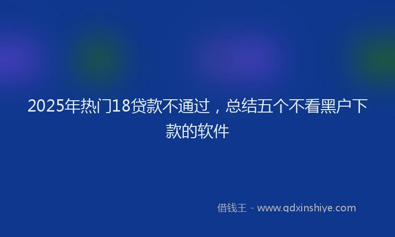 2025年热门18贷款不通过，总结五个不看黑户下款的软件