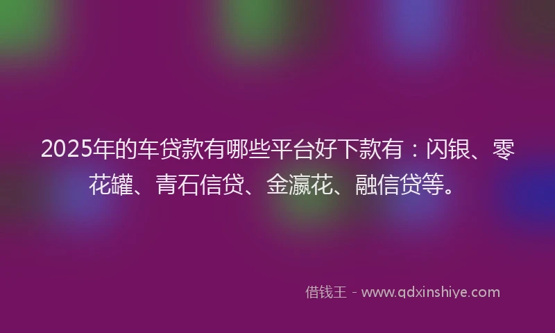 2025年的车贷款有哪些平台好下款有：闪银、零花罐、青石信贷、金瀛花、融信贷等。