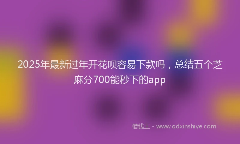 2025年最新过年开花呗容易下款吗，总结五个芝麻分700能秒下的app