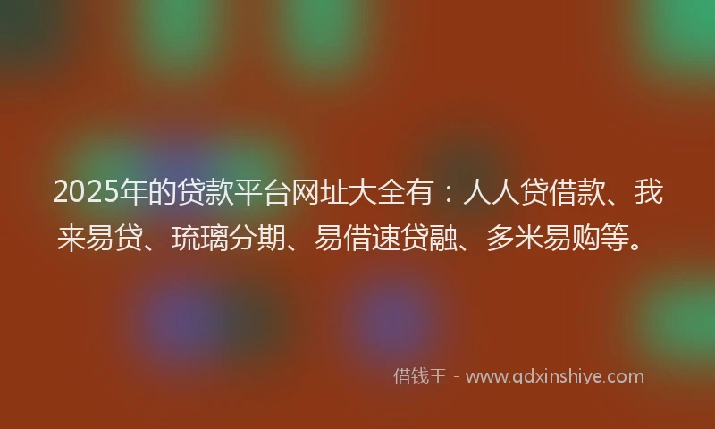 2025年的贷款平台网址大全有：人人贷借款、我来易贷、琉璃分期、易借速贷融、多米易购等。