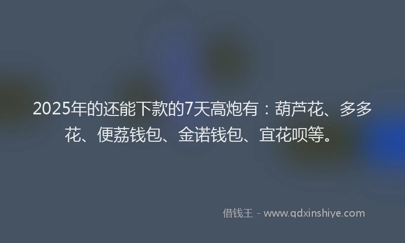 2025年的还能下款的7天高炮有：葫芦花、多多花、便荔钱包、金诺钱包、宜花呗等。