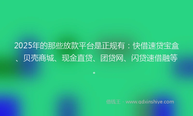 2025年的那些放款平台是正规有：快借速贷宝盒、贝壳商城、现金直贷、团贷网、闪贷速借融等。