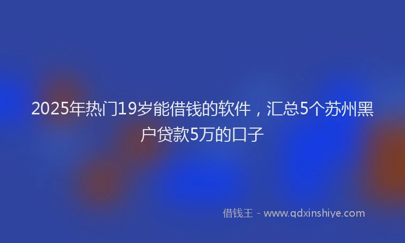 2025年热门19岁能借钱的软件，汇总5个苏州黑户贷款5万的口子