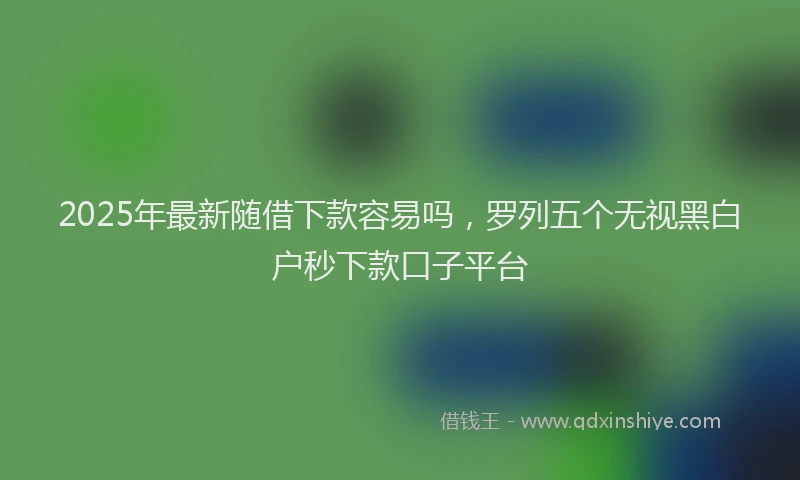 2025年最新随借下款容易吗，罗列五个无视黑白户秒下款口子平台