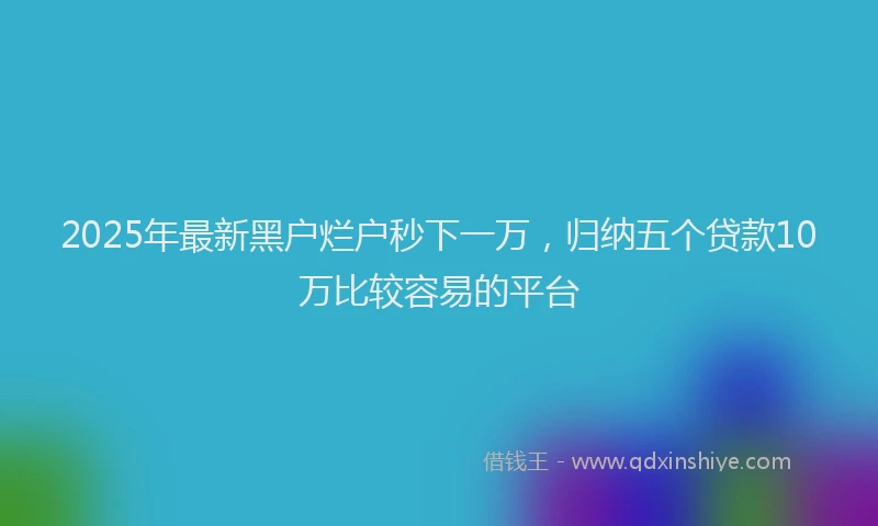2025年最新黑户烂户秒下一万，归纳五个贷款10万比较容易的平台