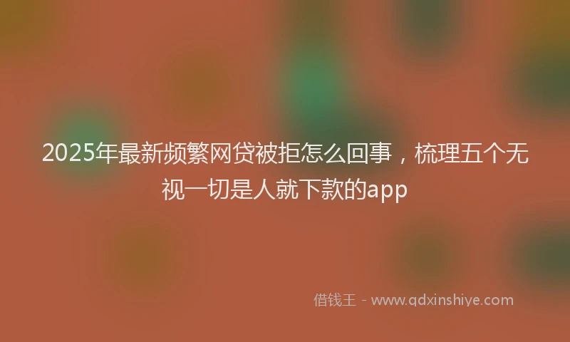 2025年最新频繁网贷被拒怎么回事，梳理五个无视一切是人就下款的app