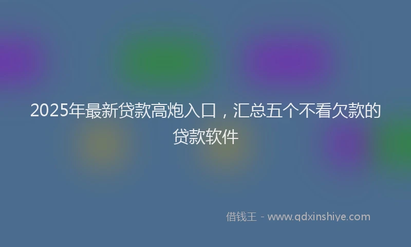 2025年最新贷款高炮入口，汇总五个不看欠款的贷款软件