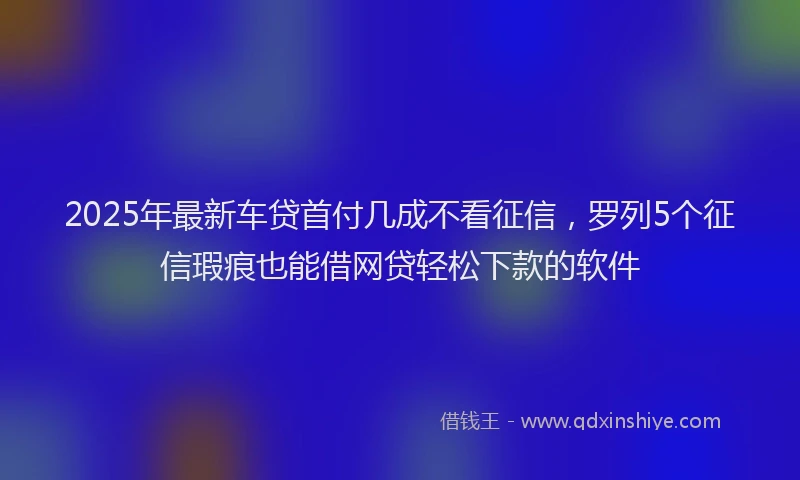 2025年最新车贷首付几成不看征信，罗列5个征信瑕疵也能借网贷轻松下款的软件