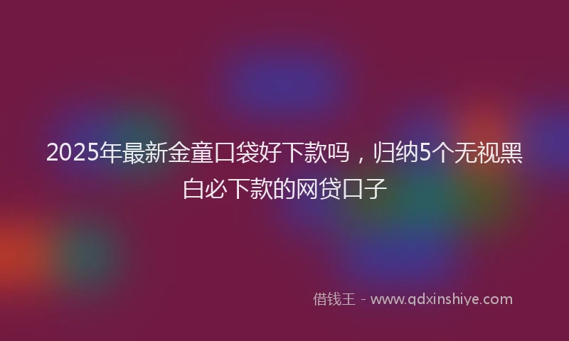 2025年最新金童口袋好下款吗，归纳5个无视黑白必下款的网贷口子