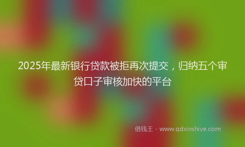 2025年最新银行贷款被拒再次提交，归纳五个审贷口子审核加快的平台