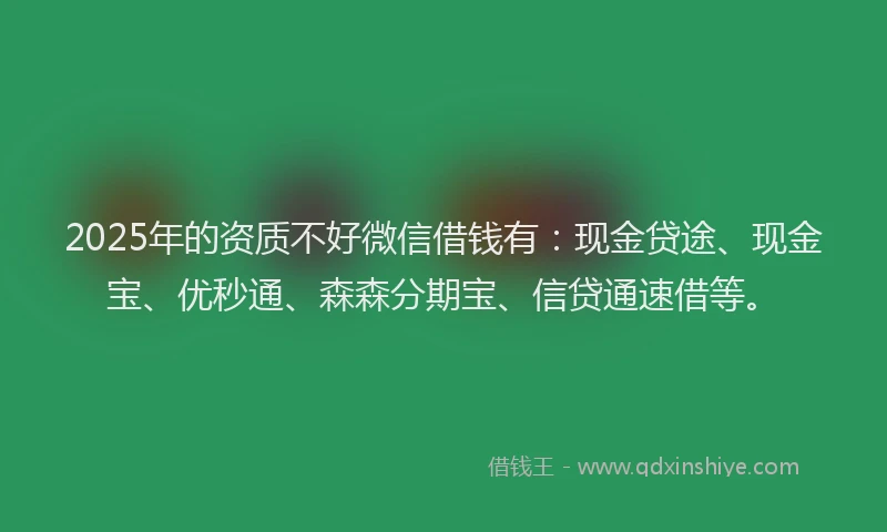 2025年的资质不好微信借钱有：现金贷途、现金宝、优秒通、森森分期宝、信贷通速借等。