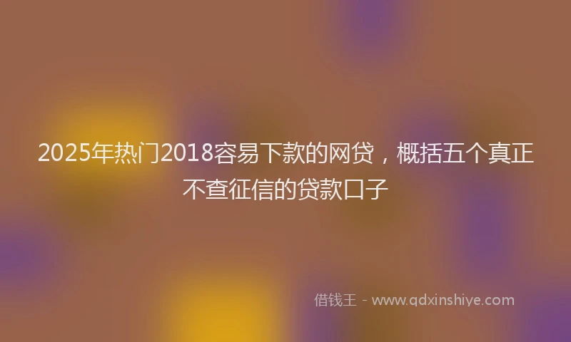 2025年热门2018容易下款的网贷，概括五个真正不查征信的贷款口子
