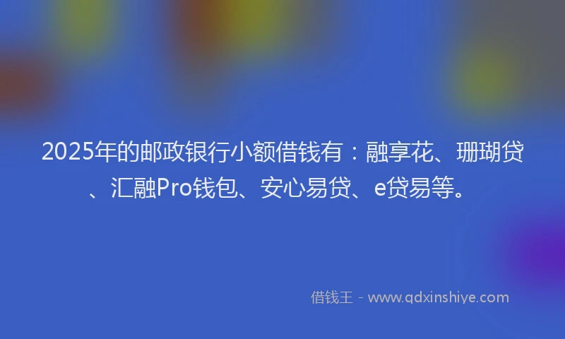 2025年的邮政银行小额借钱有：融享花、珊瑚贷、汇融Pro钱包、安心易贷、e贷易等。