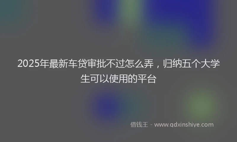 2025年最新车贷审批不过怎么弄，归纳五个大学生可以使用的平台