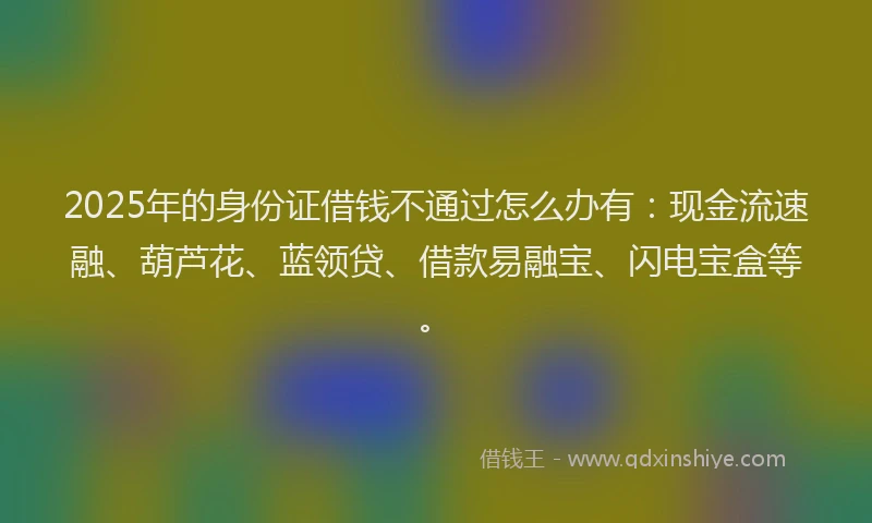 2025年的身份证借钱不通过怎么办有：现金流速融、葫芦花、蓝领贷、借款易融宝、闪电宝盒等。