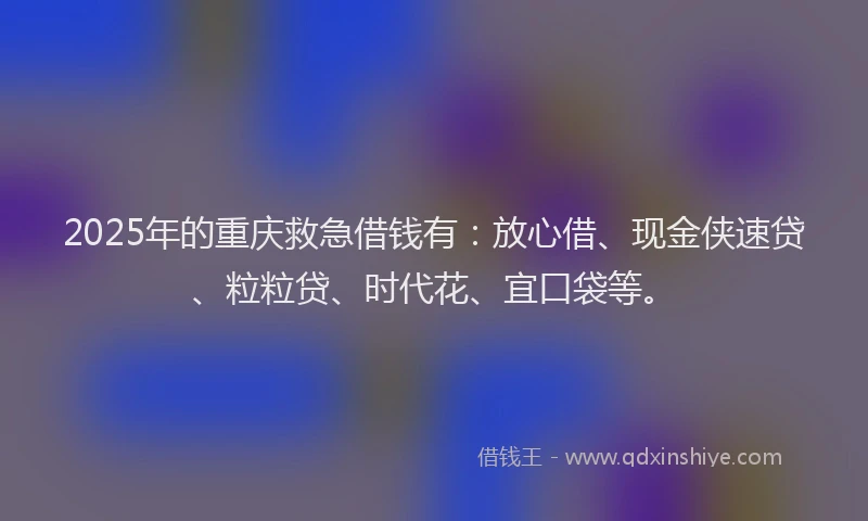 2025年的重庆救急借钱有：放心借、现金侠速贷、粒粒贷、时代花、宜口袋等。