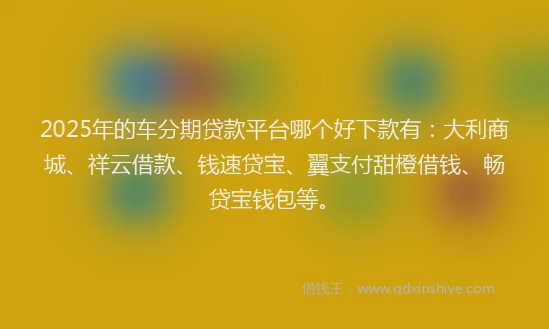 2025年的车分期贷款平台哪个好下款有：大利商城、祥云借款、钱速贷宝、翼支付甜橙借钱、畅贷宝钱包等。