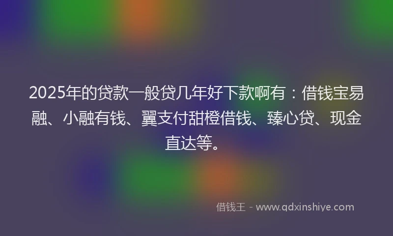2025年的贷款一般贷几年好下款啊有：借钱宝易融、小融有钱、翼支付甜橙借钱、臻心贷、现金直达等。