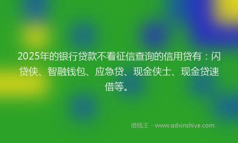 2025年的银行贷款不看征信查询的信用贷有：闪贷侠、智融钱包、应急贷、现金侠士、现金贷速借等。