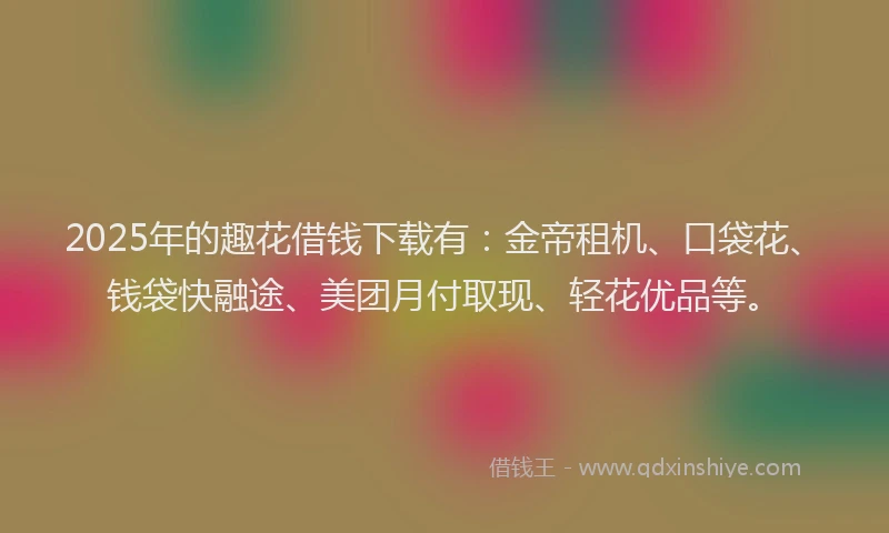 2025年的趣花借钱下载有：金帝租机、口袋花、钱袋快融途、美团月付取现、轻花优品等。