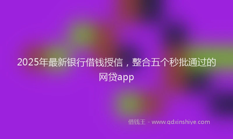 2025年最新银行借钱授信，整合五个秒批通过的网贷app