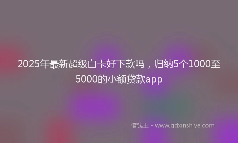 2025年最新超级白卡好下款吗，归纳5个1000至5000的小额贷款app