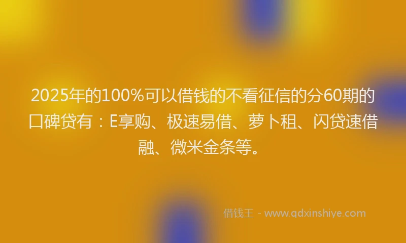 2025年的100%可以借钱的不看征信的分60期的口碑贷有：E享购、极速易借、萝卜租、闪贷速借融、微米金条等。
