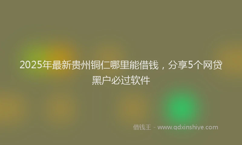 2025年最新贵州铜仁哪里能借钱，分享5个网贷黑户必过软件