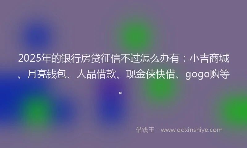 2025年的银行房贷征信不过怎么办有：小吉商城、月亮钱包、人品借款、现金侠快借、gogo购等。