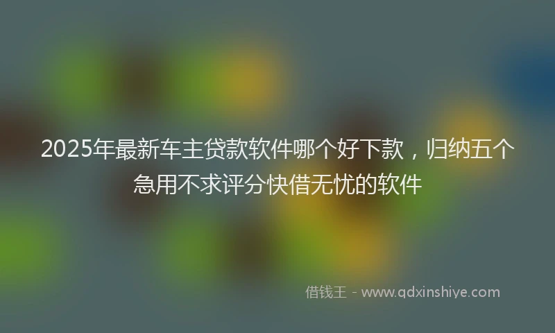 2025年最新车主贷款软件哪个好下款，归纳五个急用不求评分快借无忧的软件