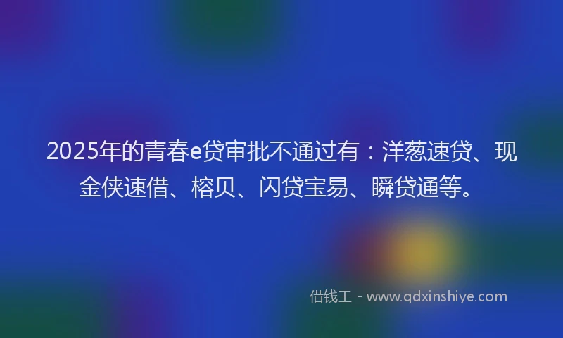 2025年的青春e贷审批不通过有：洋葱速贷、现金侠速借、榕贝、闪贷宝易、瞬贷通等。
