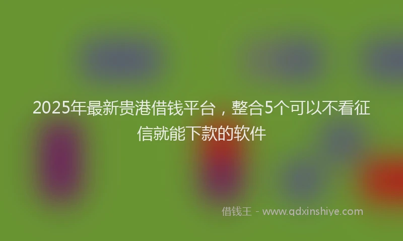 2025年最新贵港借钱平台，整合5个可以不看征信就能下款的软件