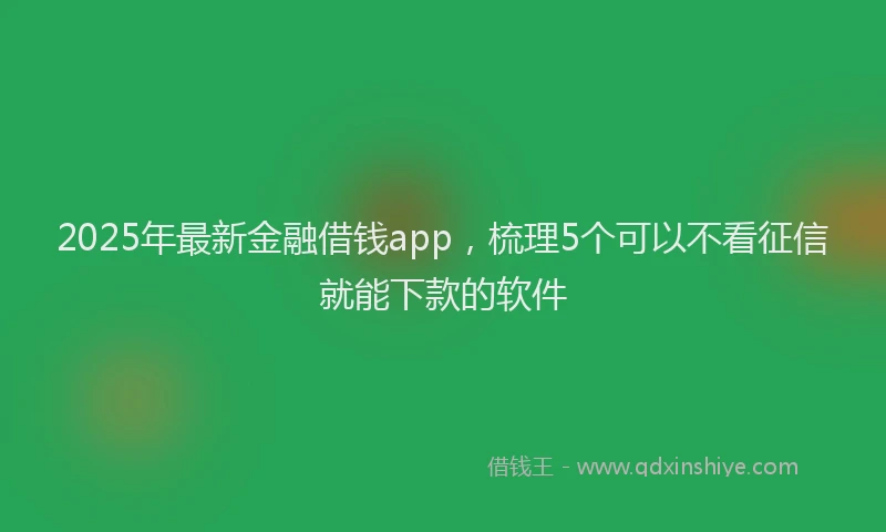 2025年最新金融借钱app，梳理5个可以不看征信就能下款的软件