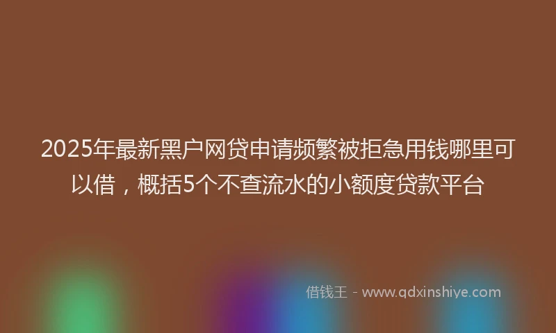 2025年最新黑户网贷申请频繁被拒急用钱哪里可以借，概括5个不查流水的小额度贷款平台