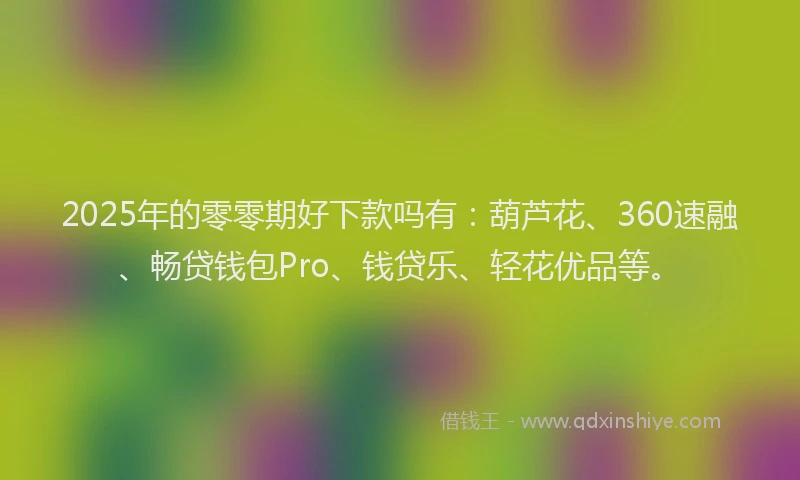 2025年的零零期好下款吗有：葫芦花、360速融、畅贷钱包Pro、钱贷乐、轻花优品等。
