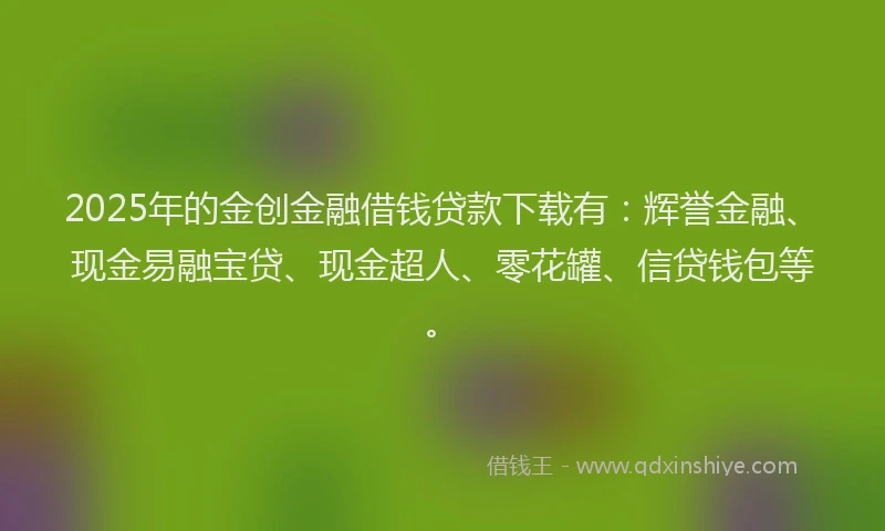 2025年的金创金融借钱贷款下载有：辉誉金融、现金易融宝贷、现金超人、零花罐、信贷钱包等。