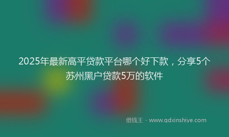 2025年最新高平贷款平台哪个好下款，分享5个苏州黑户贷款5万的软件
