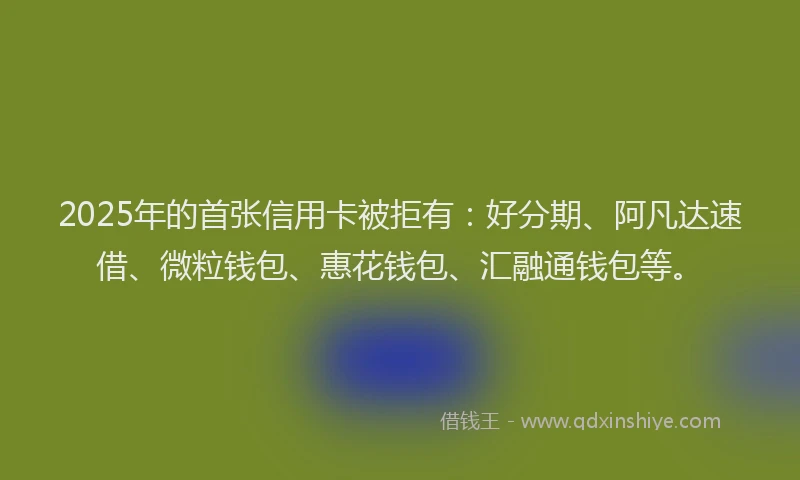 2025年的首张信用卡被拒有：好分期、阿凡达速借、微粒钱包、惠花钱包、汇融通钱包等。