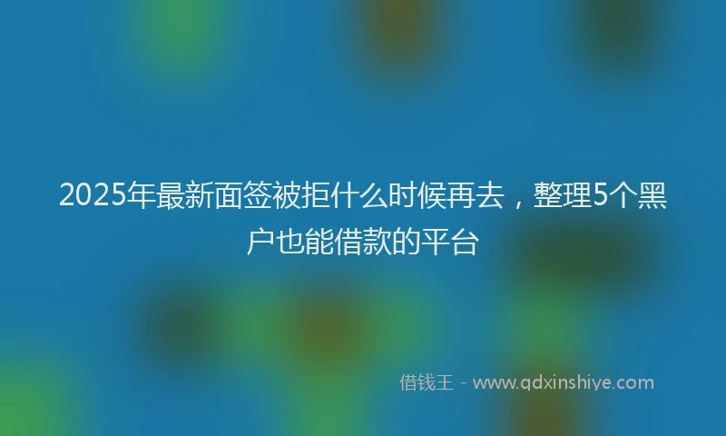 2025年最新面签被拒什么时候再去，整理5个黑户也能借款的平台