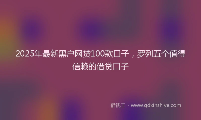 2025年最新黑户网贷100款口子，罗列五个值得信赖的借贷口子