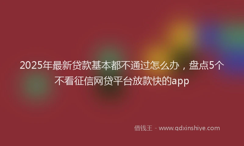 2025年最新贷款基本都不通过怎么办，盘点5个不看征信网贷平台放款快的app