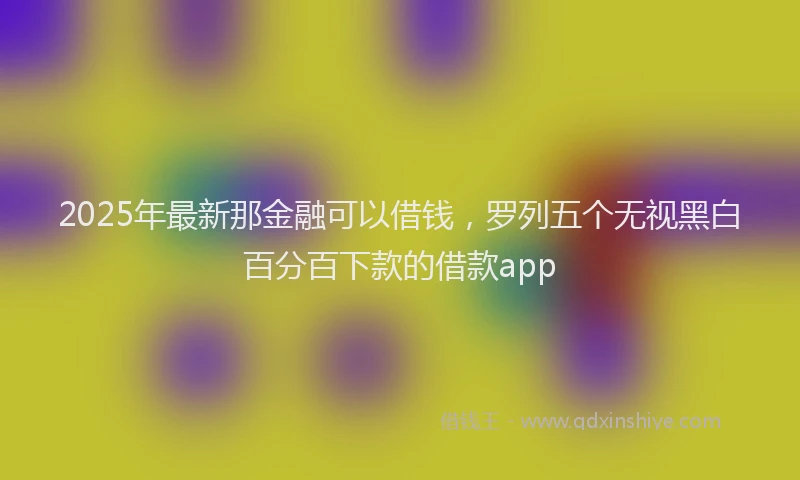 2025年最新那金融可以借钱，罗列五个无视黑白百分百下款的借款app