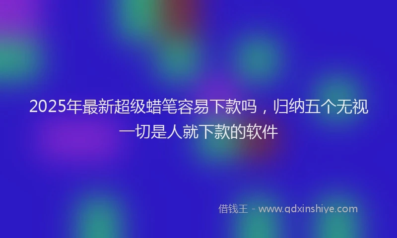 2025年最新超级蜡笔容易下款吗，归纳五个无视一切是人就下款的软件