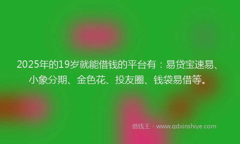2025年的19岁就能借钱的平台有：易贷宝速易、小象分期、金色花、投友圈、钱袋易借等。