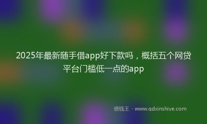 2025年最新随手借app好下款吗，概括五个网贷平台门槛低一点的app