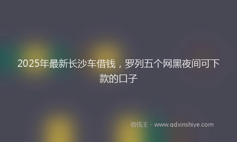 2025年最新长沙车借钱，罗列五个网黑夜间可下款的口子