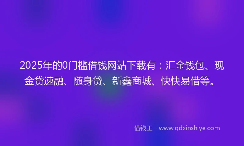 2025年的0门槛借钱网站下载有：汇金钱包、现金贷速融、随身贷、新鑫商城、快快易借等。