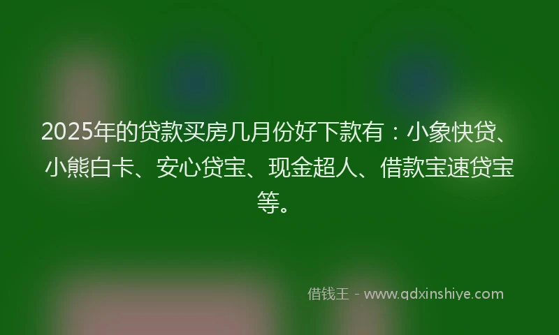 2025年的贷款买房几月份好下款有：小象快贷、小熊白卡、安心贷宝、现金超人、借款宝速贷宝等。